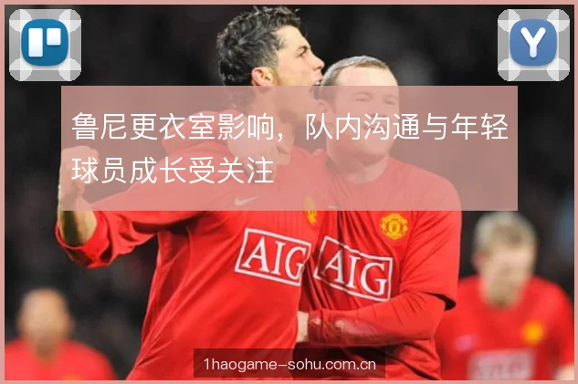 鲁尼更衣室影响，队内沟通与年轻球员成长受关注